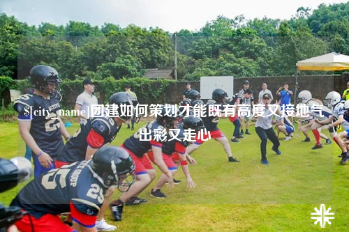五家渠团建如何策划才能既有高度又接地气出彩又走心